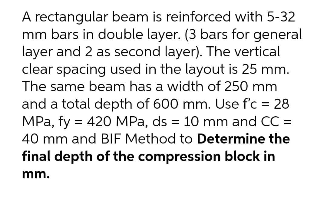 A rectangular beam is reinforced with 5-32
mm bars in double layer. (3 bars for general
layer and 2 as second layer). The vertical
clear spacing used in the layout is 25 mm.
The same beam has a width of 250 mm
and a total depth of 600 mm. Use f'c = 28
MPa, fy = 420 MPa, ds = 10 mm and CC =
40 mm and BIF Method to Determine the
final depth of the compression block in
%3D
mm.
