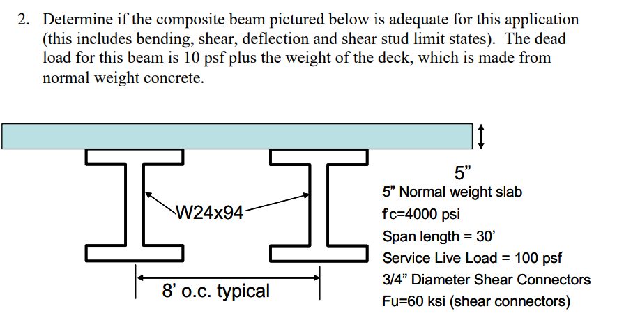 2. Determine if the composite beam pictured below is adequate for this application
(this includes bending, shear, deflection and shear stud limit states). The dead
load for this beam is 10 psf plus the weight of the deck, which is made from
normal weight concrete.
I
5"
5" Normal weight slab
fc=4000 psi
W24x94
Span length = 30'
Service Live Load = 100 psf
3/4" Diameter Shear Connectors
8' o.c. typical
Fu=60 ksi (shear connectors)
