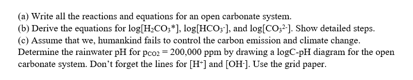 (a) Write all the reactions and equations for an open carbonate system.
(b) Derive the equations for log[H,CO;*], log[HCO;-], and log[CO32-]. Show detailed steps.
(c) Assume that we, humankind fails to control the carbon emission and climate change.
Determine the rainwater pH for pco2 = 200,000 ppm by drawing a logC-pH diagram for the open
carbonate system. Don't forget the lines for [H+] and [OH-]. Use the grid paper.
