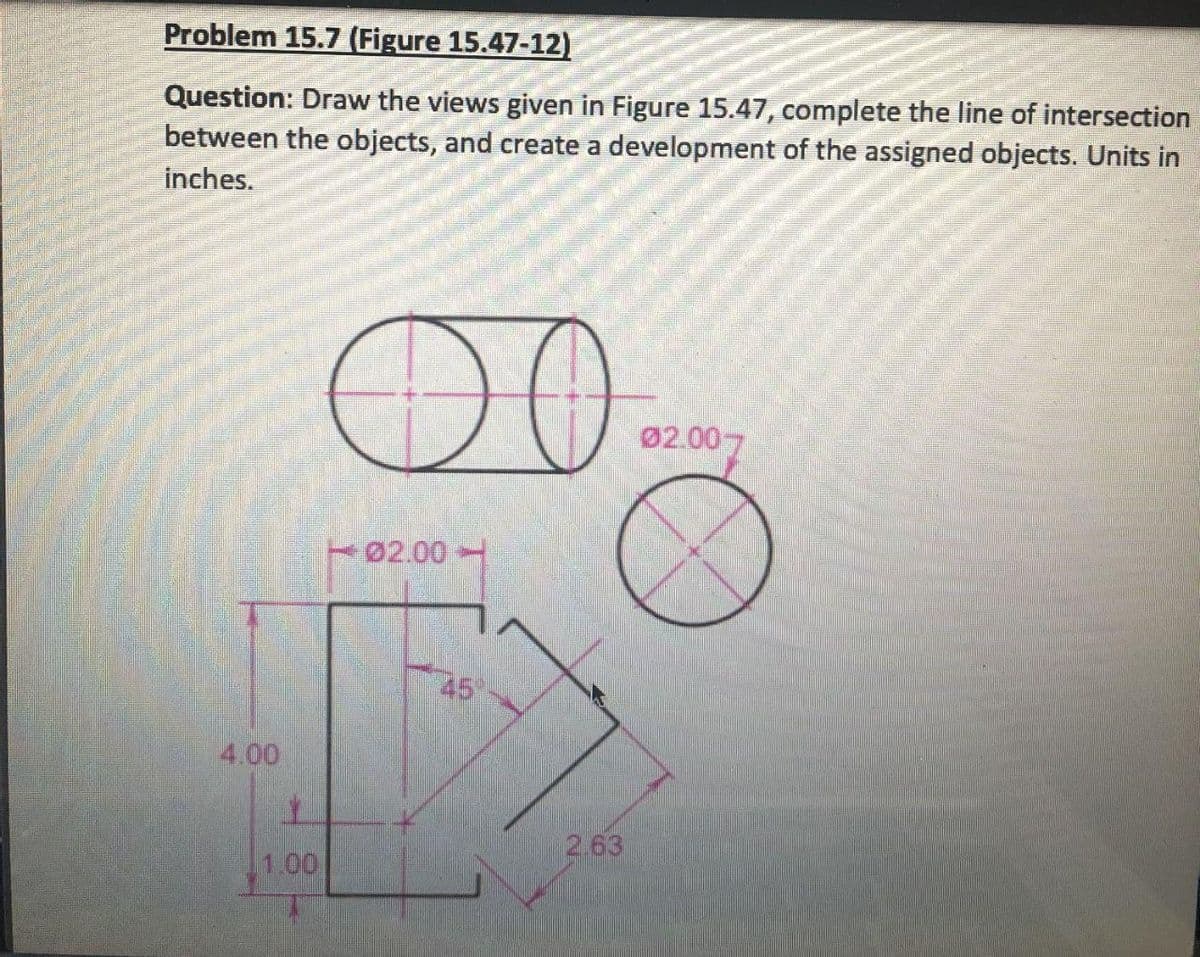 Problem 15.7 (Figure 15.47-12)
Question: Draw the views given in Figure 15.47, complete the line of intersection
between the objects, and create a development of the assigned objects. Units in
inches.
DO
02.007
02.00
45
4.00
2.63
1.00

