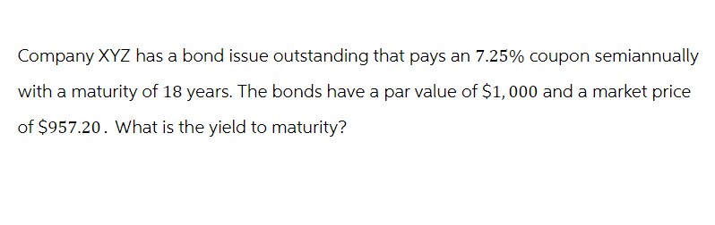 Company XYZ has a bond issue outstanding that pays an 7.25% coupon semiannually
with a maturity of 18 years. The bonds have a par value of $1,000 and a market price
of $957.20. What is the yield to maturity?