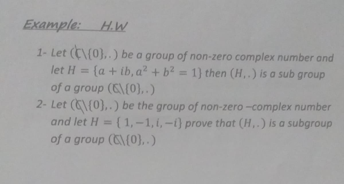 Example: H.W
1- Let (C\{0},.) be a group of non-zero complex number and
let H = {a + ib, a? + b2 = 1} then (H,.) is a sub group
%3D
of a group (C\{0},.)
2- Let (C\{0},.) be the group of non-zero-complex number
and let H = { 1,-1, i,-i} prove that (H,.) is a subgroup
%3D
of a group (C{0},.)
