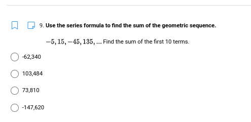 9. Use the series formula to find the sum of the geometric sequence.
-5, 15, -45, 135, . Find the sum of the first 10 terms.
-62,340
103,484
73,810
-147,620
