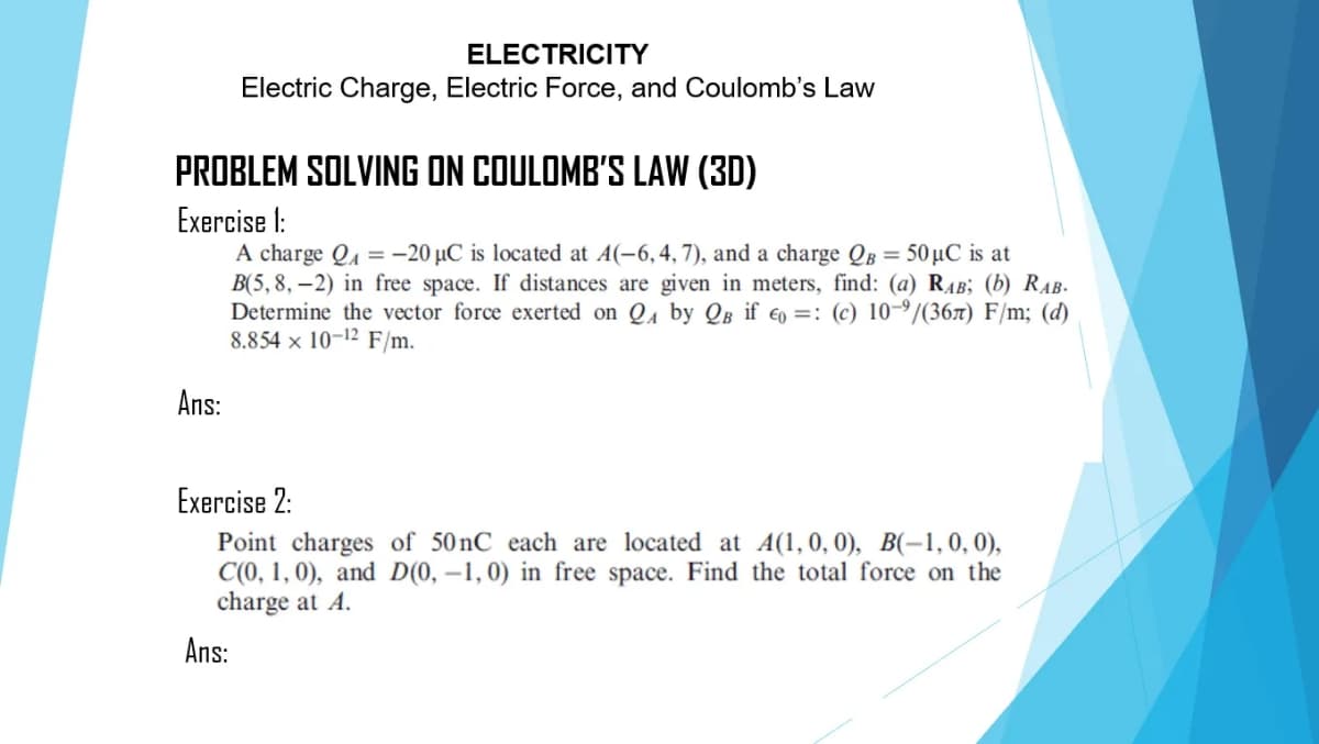 ELECTRICITY
Electric Charge, Electric Force, and Coulomb's Law
PROBLEM SOLVING ON COULOMB'S LAW (3D)
Exercise 1:
A charge Qu = -20 µC is located at A(-6, 4, 7), and a charge QB = 50µC is at
B(5, 8, –2) in free space. If distances are given in meters, find: (a) RAB; (b) RAB-
Determine the vector force exerted on Qu by QB if €o =: (c) 10-/(36x) F/m; (d)
8.854 × 10-12 F/m.
Ans:
Exercise 2:
Point charges of 50 nC each are located at A(1,0, 0), B(-1, 0, 0),
C(0, 1, 0), and D(0, –1,0) in free space. Find the total force on the
charge at A.
Ans:
