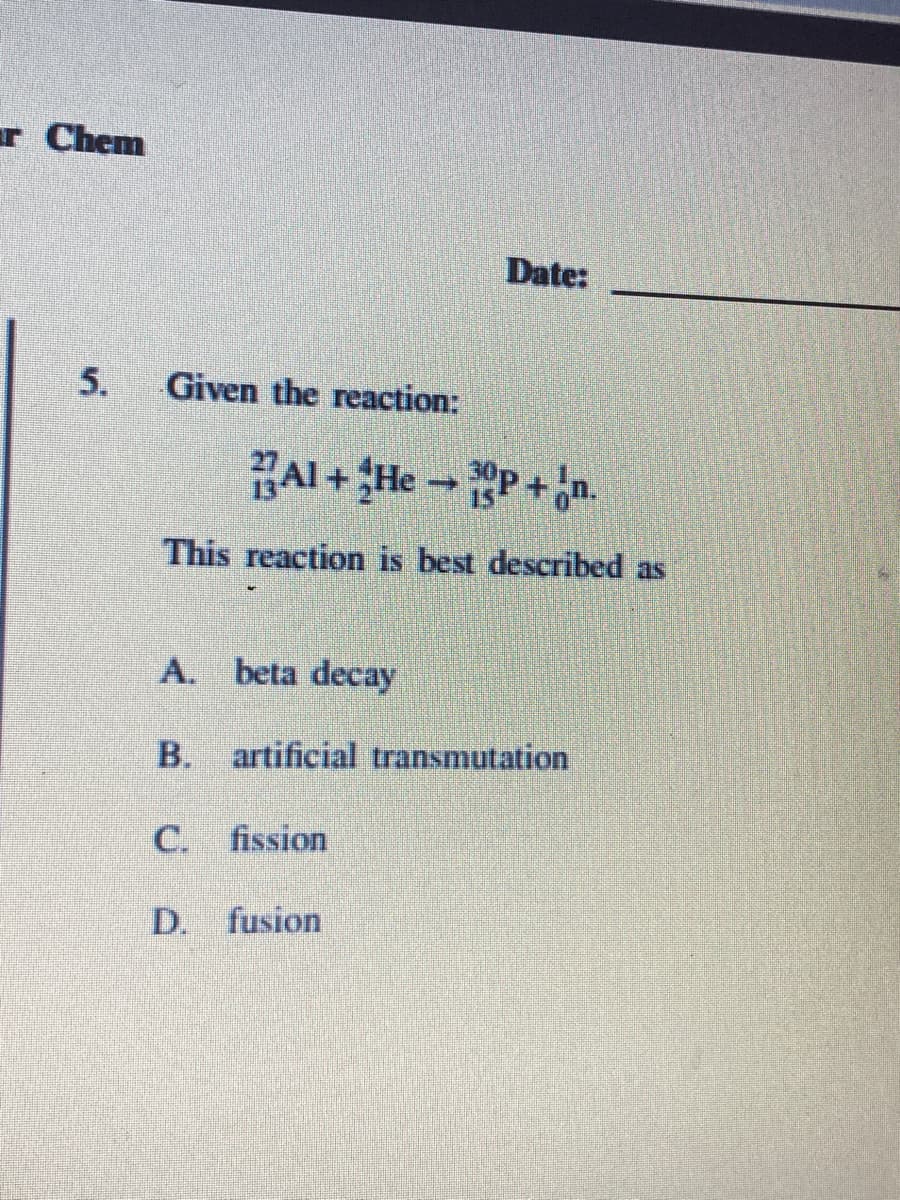 r Chem
Date:
5.
Given the reaction:
HAl + He - P + Jn.
This reaction is best described as
A. beta decay
B. artificial transmutation
C. fission
D. fusion
