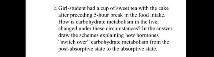 2. Girl-student had a cup of sweet tea with the cake
after preceding 5-hour break in the food intake.
How is carbohydrate metabolism in the liver
changed under these circumstances? In the answer
draw the schemes explaining how hormones
"switch over" carbohydrate metabolism from the
post-absorptive state to the absorptive state.