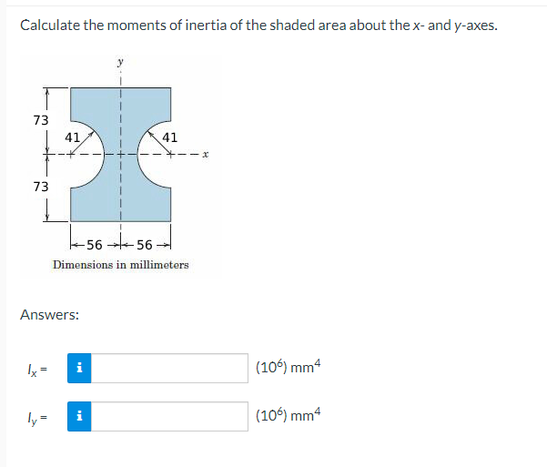 Calculate the moments of inertia of the shaded area about the x- and y-axes.
73
41.
41
73
-56 -56
Dimensions in millimeters
Answers:
Ix =
(106) mm4
i
ly=
i
(106) mm4
