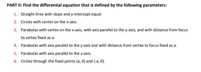 PART II: Find the differential equation that is defined by the following parameters:
1. Straight lines with slope and y-intercept equal.
2. Circles with center on the x-axis.
3. Parabolas with vertex on the x-axis, with axis parallel to the y-axis, and with distance from focus
to vertex fixed as a.
4. Parabolas with axis parallel to the y-axis and with distance from vertex to focus fixed as a.
5. Parabolas with axis parallel to the x-axis.
6. Circles through the fixed points (a, 0) and (-a, 0).
