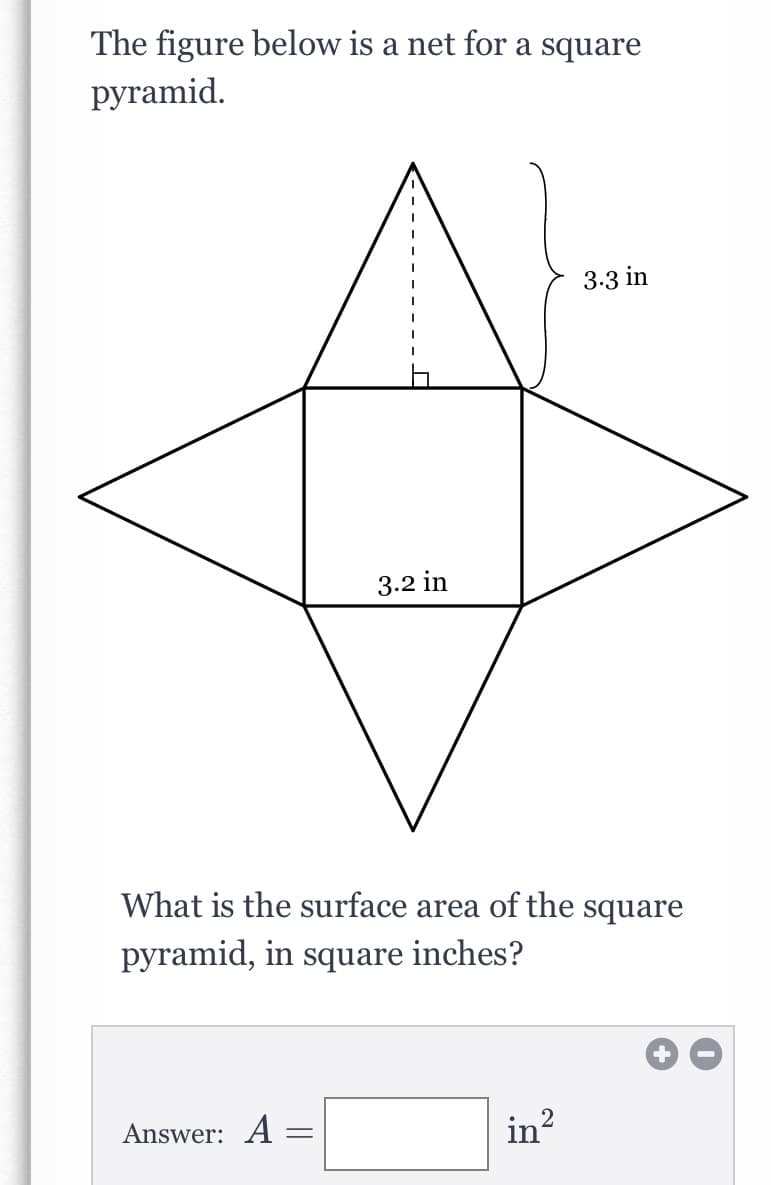 The figure below is a net for a square
pyramid.
3.3 in
3.2 in
What is the surface area of the square
pyramid, in square inches?
Answer: A =
in?
