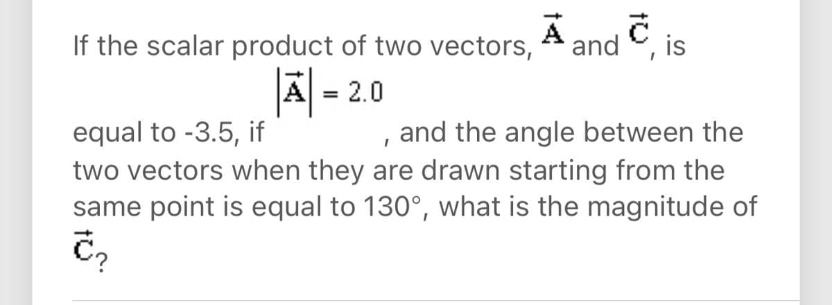 A
If the scalar product of two vectors, * and C, is
A = 2.0
equal to -3.5, if
two vectors when they are drawn starting from the
same point is equal to 130°, what is the magnitude of
and the angle between the
