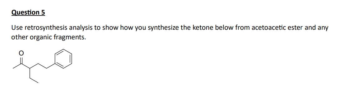 Question 5
Use retrosynthesis analysis to show how you synthesize the ketone below from acetoacetic ester and any
other organic fragments.