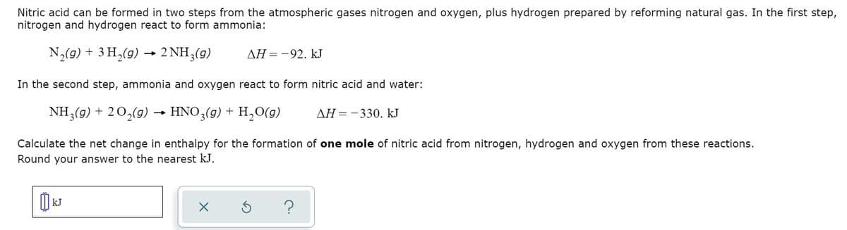 Nitric acid can be formed in two steps from the atmospheric gases nitrogen and oxygen, plus hydrogen prepared by reforming natural gas. In the first step,
nitrogen and hydrogen react to form ammonia:
N,(9) + 3 H,(9) → 2 NH,(g)
AH=-92. kJ
In the second step, ammonia and oxygen react to form nitric acid and water:
NH,(9) + 20,(9) → HNO,(g) + H,O(g)
AH= -330. kJ
Calculate the net change in enthalpy for the formation of one mole of nitric acid from nitrogen, hydrogen and oxygen from these reactions.
Round your answer to the nearest kJ.
kJ
