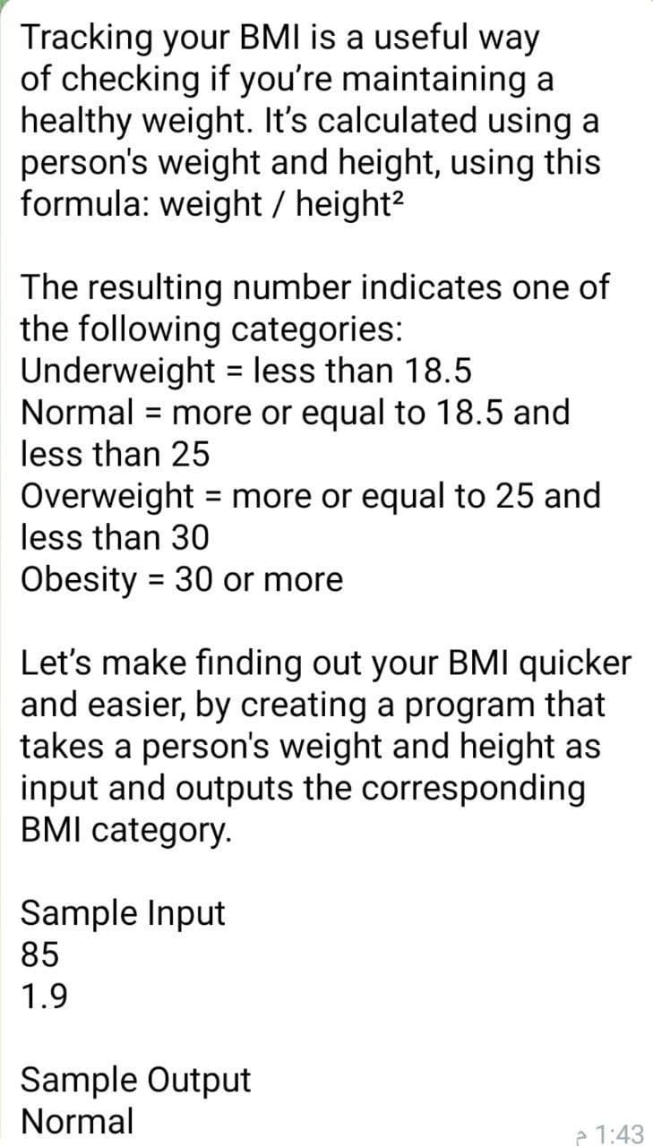 Tracking your BMI is a useful way
of checking if you're maintaining a
healthy weight. It's calculated using a
person's weight and height, using this
formula: weight / height?
The resulting number indicates one of
the following categories:
Underweight = less than 18.5
Normal = more or equal to 18.5 and
less than 25
Overweight = more or equal to 25 and
less than 30
Obesity =
30 or more
Let's make finding out your BMI quicker
and easier, by creating a program that
takes a person's weight and height as
input and outputs the corresponding
BMI category.
Sample Input
85
1.9
Sample Output
Normal
e 1:43
