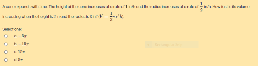A cone expands with time. The helght of the cone Increases at a rate of 1 In/h and the radius Increases at a rate of - In/h. How fast Is its volume
Increasing when the helght is 2 in and the radius is 3 In? (V = rªh).
Select one:
a. -57
b. - 15л
Rectangular Snip
с. 15л
d. 57

