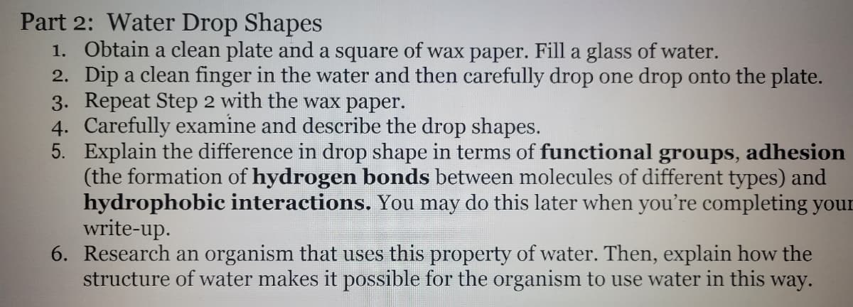 Part 2: Water Drop Shapes
1. Obtain a clean plate and a square of wax paper. Fill a glass of water.
2. Dip a clean finger in the water and then carefully drop one drop onto the plate.
3. Repeat Step 2 with the wax paper.
4. Carefully examine and describe the drop shapes.
5. Explain the difference in drop shape in terms of functional groups, adhesion
(the formation of hydrogen bonds between molecules of different types) and
hydrophobic interactions. You may do this later when you're completing your
write-up.
6. Research an organism that uses this property of water. Then, explain how the
structure of water makes it possible for the organism to use water in this way.
