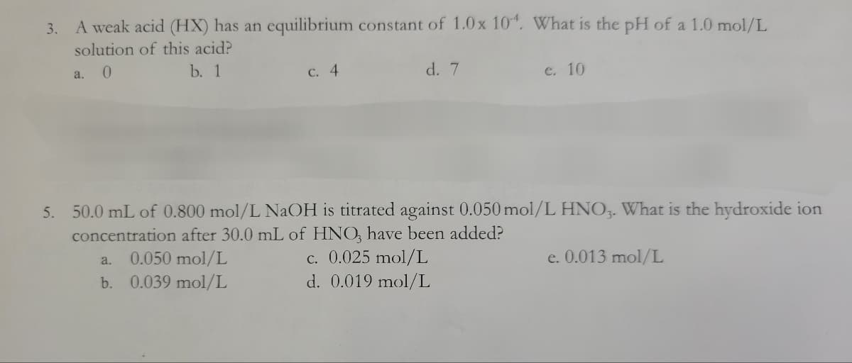 3.
A weak acid (HX) has an equilibrium constant of 1.0x 104. What is the pH of a 1.0 mol/L
solution of this acid?
a.
0
b. 1
c. 4
d. 7
e. 10
5. 50.0 mL of 0.800 mol/L NaOH is titrated against 0.050 mol/L HNO3. What is the hydroxide ion
concentration after 30.0 mL of HNO3 have been added?
a.
0.050 mol/L
c. 0.025 mol/L
e. 0.013 mol/L
b. 0.039 mol/L
d. 0.019 mol/L