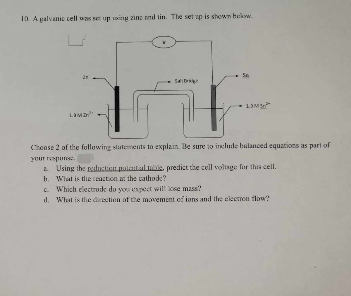 10. A galvanic cell was set up using zinc and tin. The set up is shown below.
Zn
Sn
Salt Bridge
1.0 M Sn²+
1.0 M Zn²+
Choose 2 of the following statements to explain. Be sure to include balanced equations as part of
your response.
a. Using the reduction potential table, predict the cell voltage for this cell.
b.
What is the reaction at the cathode?
c.
Which electrode do you expect will lose mass?
d. What is the direction of the movement of ions and the electron flow?