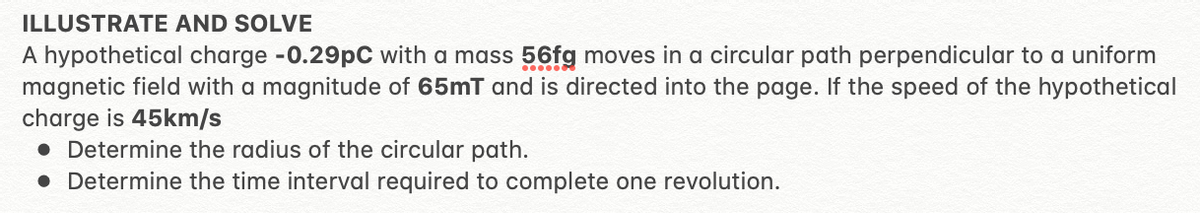 ILLUSTRATE AND SOLVE
A hypothetical charge -0.29pC with a mass 56fg moves in a circular path perpendicular to a uniform
magnetic field with a magnitude of 65mT and is directed into the page. If the speed of the hypothetical
charge is 45km/s
• Determine the radius of the circular path.
• Determine the time interval required to complete one revolution.
