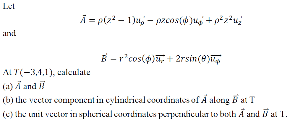 Let
Ā = p(z2 – 1)u, – pzcos(4)ug + p² z²u¿
and
B = r?cos(4)u,+ 2rsin(0)ug
At T(-3,4,1), calculate
(a) Á and B
(b) the vector component in cylindrical coordinates of Ã along B at T
(c) the unit vector in spherical coordinates perpendicular to both Á and B at T.

