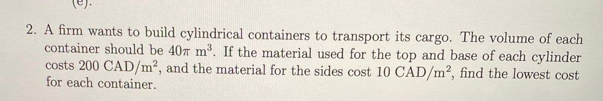 (e).
2. A firm wants to build cylindrical containers to transport its cargo. The volume of each
container should be 40 m'. If the material used for the top and base of each cylinder
costs 200 CAD/m², and the material for the sides cost 10 CAD/m², find the lowest cost
for each container.
