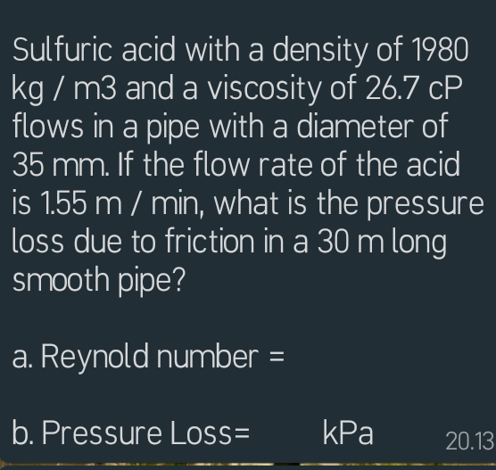 Sulfuric acid with a density of 1980
kg / m3 and a viscosity of 26.7 cP
flows in a pipe with a diameter of
35 mm. If the flow rate of the acid
is 1.55 m / min, what is the pressure
loss due to friction in a 30 m long
smooth pipe?
a. Reynold number =
b. Pressure Loss=
kPa
20.13
