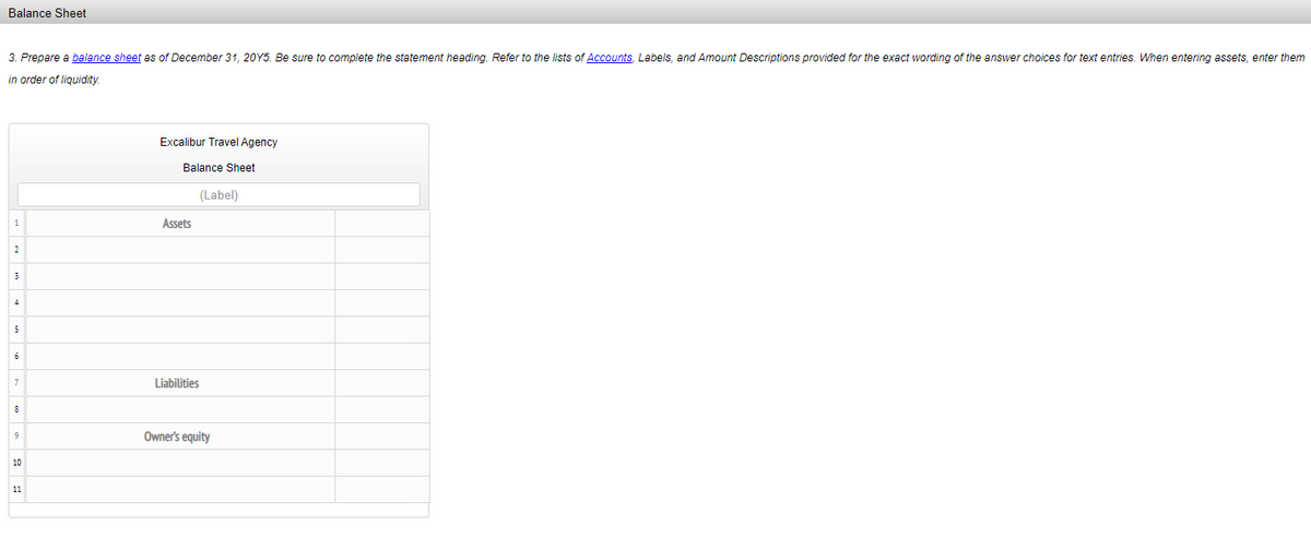 Balance Sheet
3. Prepare a balance sheet as of December 31, 20Y5. Be sure to complete the statement heading. Refer to the lists of Accounts, Labels, and Amount Descriptions provided for the exact wording of the answer choices for text entries. When entering assets, enter them
in order of liquidity.
Excalibur Travel Agency
Balance Sheet
(Label)
1
Assets
2
6
Liabilities
8
Owner's equity
10
11
