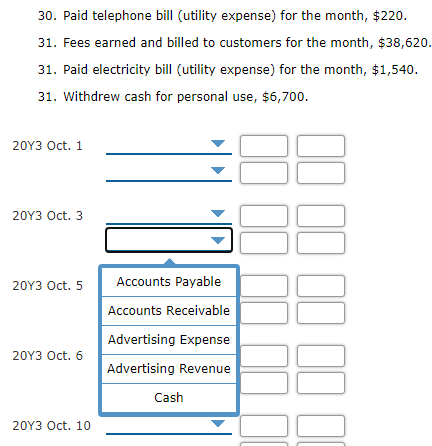 30. Paid telephone bill (utility expense) for the month, $220.
31. Fees earned and billed to customers for the month, $38,620.
31. Paid electricity bill (utility expense) for the month, $1,540.
31. Withdrew cash for personal use, $6,700.
20Y3 Oct. 1
20Y3 Oct. 3
20Y3 Oct. 5
Accounts Payable
Accounts Receivable
Advertising Expense
20Y3 Oct. 6
Advertising Revenue
Cash
20Y3 Oct. 10
