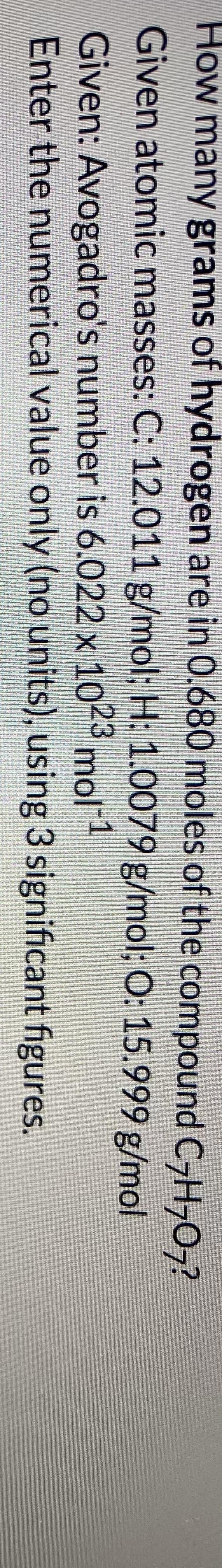 How many grams of hydrogen are in 0.680 moles of the compound C-H,0,?
Given atomic masses: C: 12.011 g/mol; H: 1.0079 g/mol; O: 15.999 g/mol
Given: Avogadro's number is 6.022 x 1023 mol1
Enter the numerical value only (no units), using 3 significant figures.
