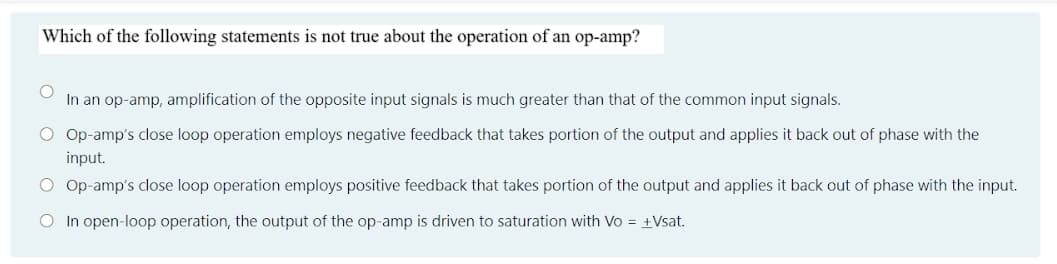 Which of the following statements is not true about the operation of an op-amp?
In an op-amp, amplification of the opposite input signals is much greater than that of the common input signals.
O Op-amp's close loop operation employs negative feedback that takes portion of the output and applies it back out of phase with the
input.
O Op-amp's close loop operation employs positive feedback that takes portion of the output and applies it back out of phase with the input.
O In open-loop operation, the output of the op-amp is driven to saturation with Vo = +Vsat.
