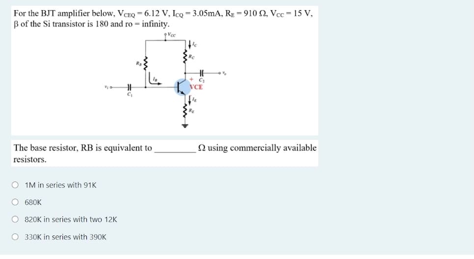 For the BJT amplifier below, VCEQ = 6.12 V, IcQ = 3.05mA, RE = 910 2, Vcc = 15 V,
B of the Si transistor is 180 and ro = infinity.
RC
VCE
N using commercially available
The base resistor, RB is equivalent to
resistors.
O 1M in series with 91K
O 680K
O 820K in series with two 12K
O 330K in series with 390K
