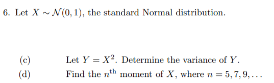 6. Let X ~ N(0, 1), the standard Normal distribution.
(c)
Let Y = X?. Determine the variance of Y.
(d)
Find the nth moment of X, where n = 5, 7, 9, . .
