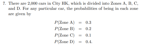 7. There are 2,000 cars in City HK, which is divided into Zones A, B, C,
and D. For any particular car, the probabilities of being in each zone
are given by
P(Zone A) = 0.3
P(Zone B)
= 0.2
P(Zone C)
0.1
P(Zone D)
0.4.
