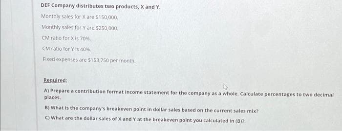 DEF Company distributes two products, X and Y.
Monthly sales for X are $150,000.
Monthly sales for Y are $250,000.
CM ratio for X is 70%.
CM ratio for Y is 40%.
Fixed expenses are $153,750 per month.
Required:
A) Prepare a contribution format income statement for the company as a whole. Calculate percentages to two decimal
places.
B) What is the company's breakeven point in dollar sales based on the current sales mix?
C) What are the dollar sales of X and Y at the breakeven point you calculated in (B)?