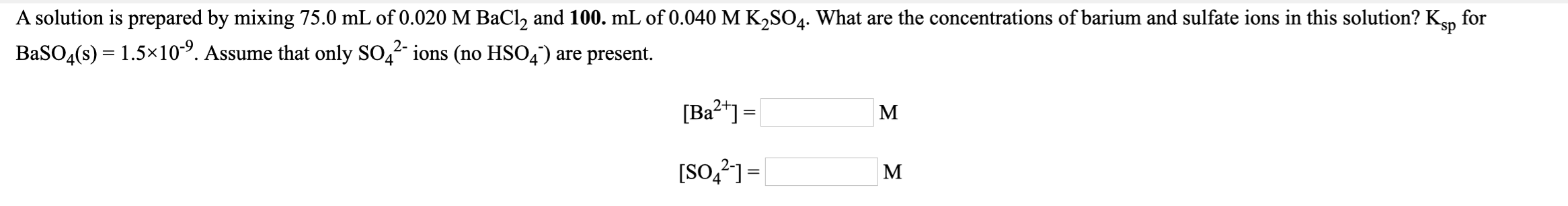 A solution is prepared by mixing 75.0 mL of 0.020 M BaCl, and 100. mL of 0.040 M K,SO4. What are the concentrations of barium and sulfate ions in this solution? Kn
BaSO4(s) = 1.5×10. Assume that only SO,2 ions (no HSO4') are present.
for
[Ba2*] =
M
[SO,?]=|
M

