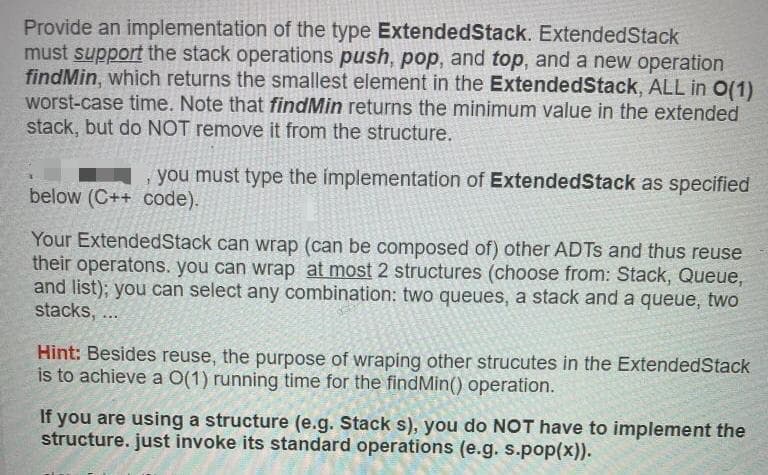 Provide an implementation of the type ExtendedStack. ExtendedStack
must support the stack operations push, pop, and top, and a new operation
findMin, which returns the smallest element in the ExtendedStack, ALL in O(1)
worst-case time. Note that findMin returns the minimum value in the extended
stack, but do NOT remove it from the structure.
you must type the implementation of ExtendedStack as specified
below (C++ code).
Your ExtendedStack can wrap (can be composed of) other ADTS and thus reuse
their operatons. you can wrap at most 2 structures (choose from: Stack, Queue,
and list); you can select any combination: two queues, a stack and a queue, two
stacks, ...
Hint: Besides reuse, the purpose of wraping other strucutes in the ExtendedStack
is to achieve a O(1) running time for the findMin() operation.
If you are using a structure (e.g. Stack s), you do NOT have to implement the
structure. just invoke its standard operations (e.g. s.pop(x)).
