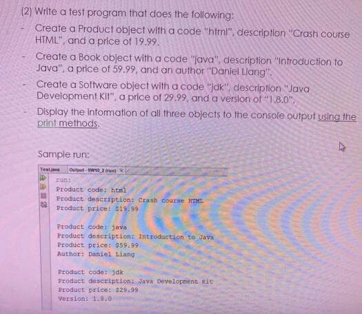 (2) Write a test program that does the following:
Create a Product object with a code "html", description "Crash course
HTML", and a price of 19.99.
Create a Book object with a code "java", description "Introduction to
Java", a price of 59.99, and an author "Daniel Llang".
Create a Software object with a code "jdk", description "Java
Development KIt", a price of 29.99, and a version of "1.8.0",
Display the information of all three objects to the console output using the
print methods.
Sample run:
Testjve
Output-W102 run
una
Product code: html
Product description: Crash course HTMI.
Product price: 19.99
Product code: java
Product description: Introduction to Java
Product price: $59.99
Author: Daniel Liang
Product code: jdk
Product description: Java Development Kit
Product price: $29.99
Version: 1.8.0
