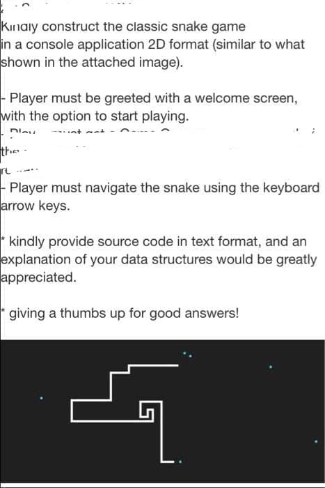Kinaiy construct the classic snake game
in a console application 2D format (similar to what
shown in the attached image).
- Player must be greeted with a welcome screen,
with the option to start playing.
the -
- Player must navigate the snake using the keyboard
arrow keys.
* kindly provide source code in text format, and an
explanation of your data structures would be greatly
appreciated.
giving a thumbs up for good answers!
