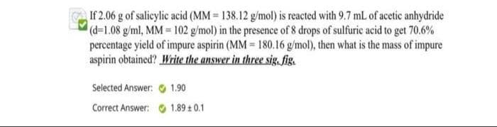 If 2.06 g of salieylic acid (MM = 138.12 g/mol) is reacted with 9.7 mL of acetic anhydride
((-1.08 g/ml, MM 102 g/mol) in the presence of 8 drops of sulfuric acid to get 70.6%
percentage yield of impure aspirin (MM = 180.16 g/mol), then what is the mass of impure
aspirin obtained? Write the answer in three sig. fig.
Selected Answer: O 1.90
Correct Answer: 1.89 0.1
