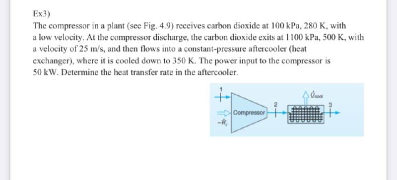 Ex3)
The compressor in a plant (see Fig. 4.9) receives carbon dioxide at 100 kPa, 280 K, with
a low velocity. At the compressor discharge, the carbon dioxide exits at 1100 kPa, 500 K, with
a velocity of 25 m/s, and then flows into a constant-pressure aftercooler (heat
exchanger), where it is cooled down to 350 K. The power input to the compressor is
50 kW. Determine the heat transfer rate in the aftercooler.
+
4 lood
Compressor Hid
3