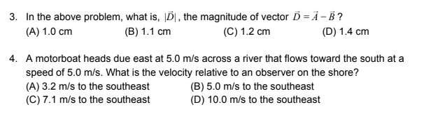 3. In the above problem, what is, ĮD|, the magnitude of vector Ď = Ä – B ?
(A) 1.0 cm
(B) 1.1 cm
(C) 1.2 cm
(D) 1.4 cm
4. A motorboat heads due east at 5.0 m/s across a river that flows toward the south at a
speed of 5.0 m/s. What is the velocity relative to an observer on the shore?
(A) 3.2 m/s to the southeast
(C) 7.1 m/s to the southeast
(B) 5.0 m/s to the southeast
(D) 10.0 m/s to the southeast
