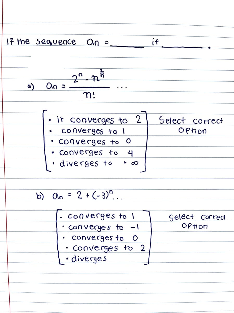 If the sequence an
it
%3D
2^.n
An =
a)
n!
Select correct
it converges to 2
converges to I
• Converges to
Option
Converges to
4
diverges to
b) an =
2 + (-3)"...
converges to 1
con verge s to -1
converges to O
Converges to 2
• diverges
Select correct
OP Hon
