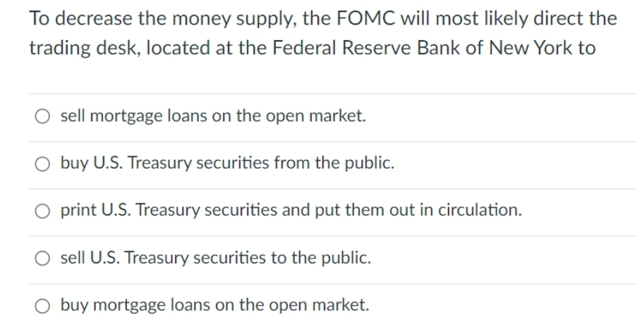 To decrease the money supply, the FOMC will most likely direct the
trading desk, located at the Federal Reserve Bank of New York to
O sell mortgage loans on the open market.
buy U.S. Treasury securities from the public.
O print U.S. Treasury securities and put them out in circulation.
sell U.S. Treasury securities to the public.
buy mortgage loans on the open market.
