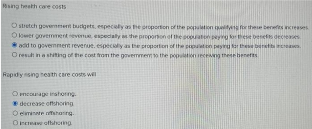 Rising health care costs
O stretch government budgets, especially as the proportion of the population qualifying for these benefits increases.
O lower government revenue, especially as the proportion of the population paying for these benefits decreases.
O add to government revenue, especially as the proportion of the population paying for these benefits increases.
O result in a shifting of the cost from the government to the population receiving these benefits.
Rapidly rising health care costs will
O encourage inshoring.
O decrease offshoring.
O eliminate offshoring.
O increase offshoring.
