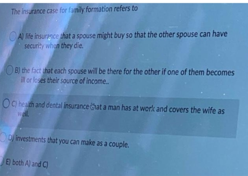 The insurance case for family formation refers to
O A) life insuragce that a spouse might buy so that the other spouse can have
security when they die.
O B) the fact that each spouse will be there for the other if one of them becomes
ill or loses their source of income..
OC) health and dental insurancehata man has at work and covers the wife as
well.
D) investments that you can make as a couple.
E) both A) and C)
