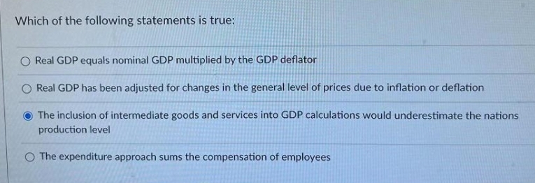 Which of the following statements is true:
O Real GDP equals nominal GDP multiplied by the GDP deflator
O Real GDP has been adjusted for changes in the general level of prices due to inflation or deflation
O The inclusion of intermediate goods and services into GDP calculations would underestimate the nations
production level
O The expenditure approach sums the compensation of employees
