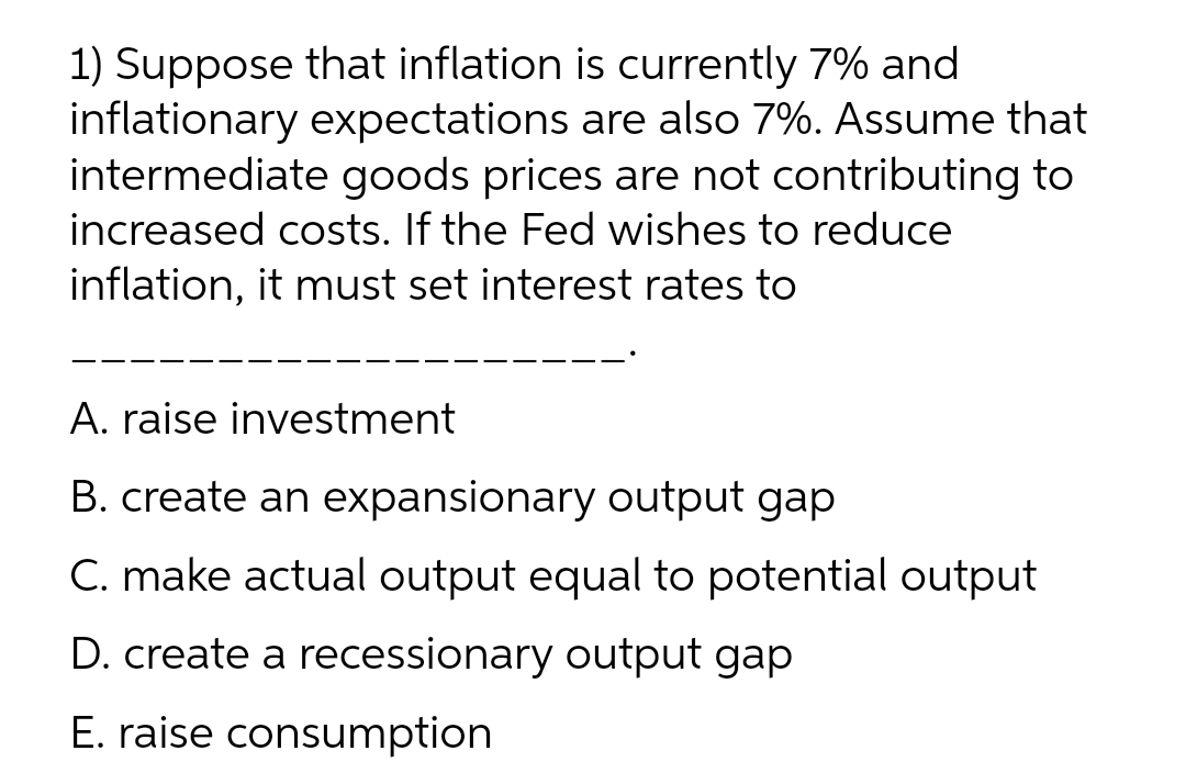 1) Suppose that inflation is currently 7% and
inflationary expectations are also 7%. Assume that
intermediate goods prices are not contributing to
increased costs. If the Fed wishes to reduce
inflation, it must set interest rates to
A. raise investment
B. create an expansionary output gap
C. make actual output equal to potential output
D. create a recessionary output gap
E. raise consumption
