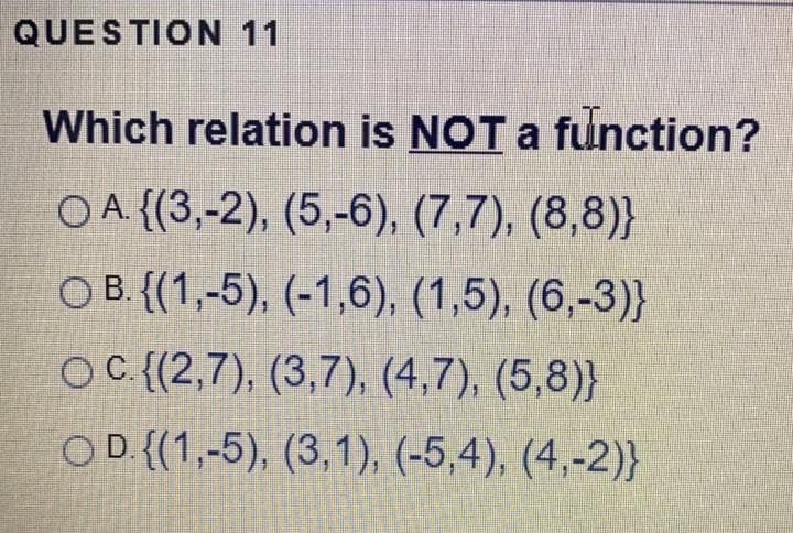 QUESTION 11
Which relation is NOT a function?
O A {(3,-2), (5,-6), (7,7), (8,8)}
O B. {(1,-5), (-1,6), (1,5), (6,-3)}
OC{(2,7), (3,7), (4,7), (5,8)}
OD {(1,-5), (3,1), (-5,4), (4,-2)}
