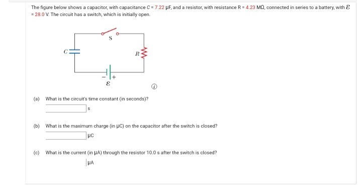 The figure below shows a capacitor, with capacitance C = 7.22 PF, and a resistor, with resistance R = 4.23 MQ, connected in series to a battery, with E
= 28.0 V. The circuit has a switch, which is initially open.
R
(a)
What is the circuit's time constant (in seconds)?
(b) What is the maximum charge (in µc) on the capacitor after the switch is closed?
(c)
What is the current (in HA) through the resistor 10.0 s after the switch is closed?

