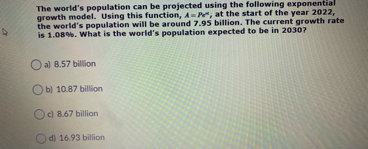 The world's population can be projected using the following exponential
growth model. Using this function, A= Pe*, at the start of the year 2022,
the world's population will be around 7.95 billion. The current growth rate
is 1.08%. What is the world's population expected to be in 2030?
O a) 8.57 billion
O b) 10.87 billion
Oc) 8.67 billion
d) 16.93 billion
