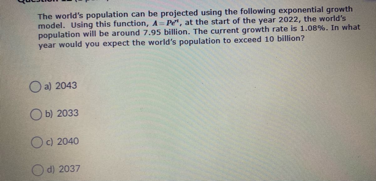 The world's population can be projected using the following exponential growth
model. Using this function, A= Pe", at the start of the year 2022, the world's
population will be around 7.95 billion. The current growth rate is 1.08%. In what
year would you expect the world's population to exceed 10 billion?
O a) 2043
O b) 2033
O c) 2040
d) 2037
